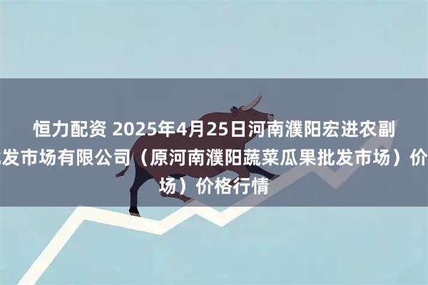 恒力配资 2025年4月25日河南濮阳宏进农副产品批发市场有限公司（原河南濮阳蔬菜瓜果批发市场）价格行情