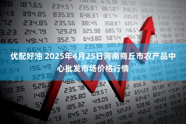 优配好油 2025年4月25日河南商丘市农产品中心批发市场价格行情