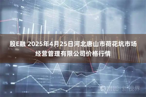 股E融 2025年4月25日河北唐山市荷花坑市场经营管理有限公司价格行情