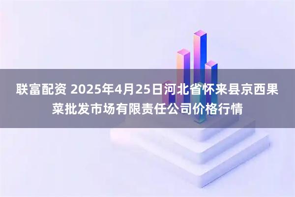 联富配资 2025年4月25日河北省怀来县京西果菜批发市场有限责任公司价格行情