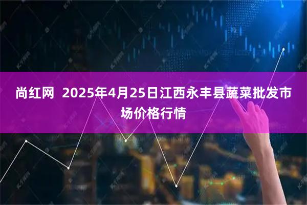 尚红网  2025年4月25日江西永丰县蔬菜批发市场价格行情