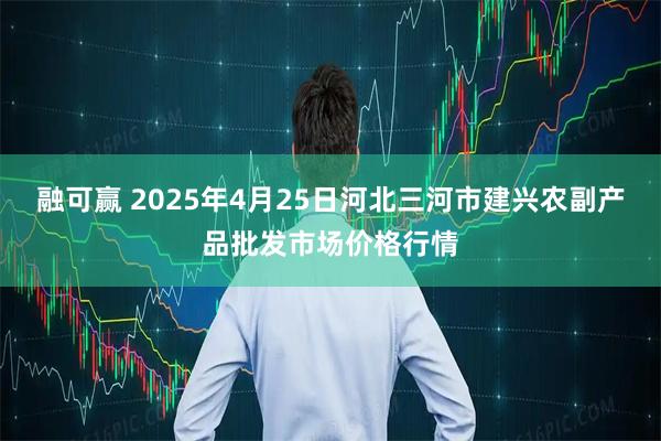 融可赢 2025年4月25日河北三河市建兴农副产品批发市场价格行情