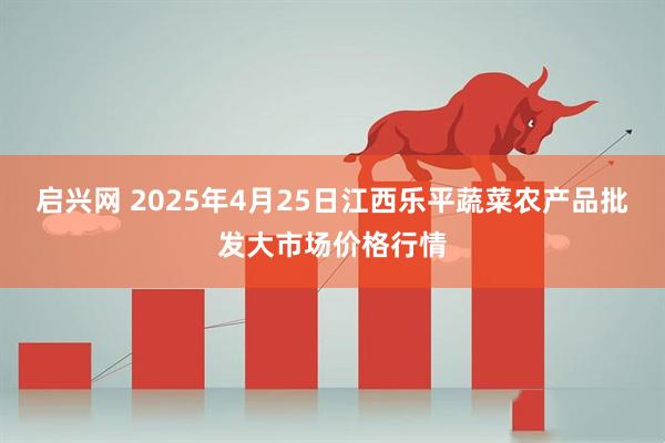 启兴网 2025年4月25日江西乐平蔬菜农产品批发大市场价格行情