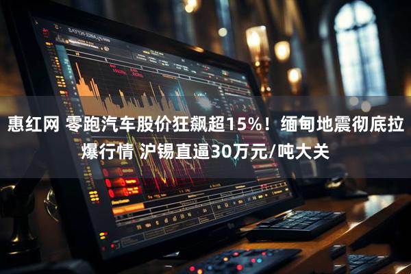 惠红网 零跑汽车股价狂飙超15%！缅甸地震彻底拉爆行情 沪锡直逼30万元/吨大关