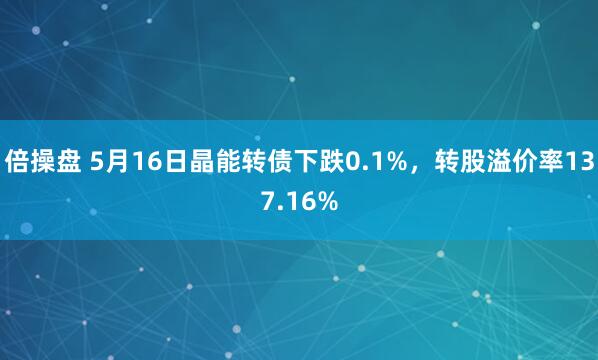 倍操盘 5月16日晶能转债下跌0.1%，转股溢价率137.16%