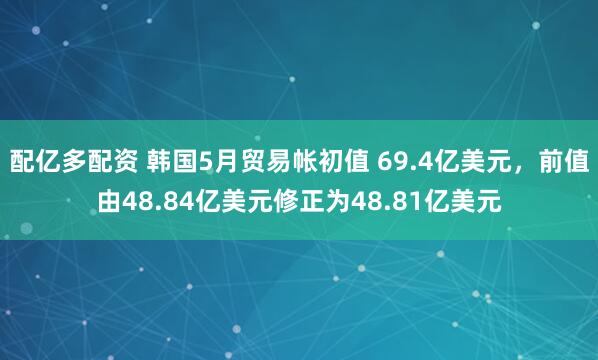 配亿多配资 韩国5月贸易帐初值 69.4亿美元，前值由48.84亿美元修正为48.81亿美元