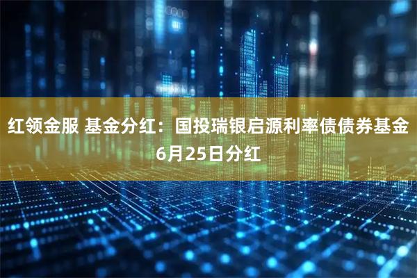 红领金服 基金分红：国投瑞银启源利率债债券基金6月25日分红