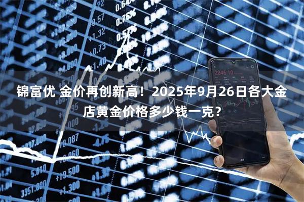 锦富优 金价再创新高！2025年9月26日各大金店黄金价格多少钱一克？