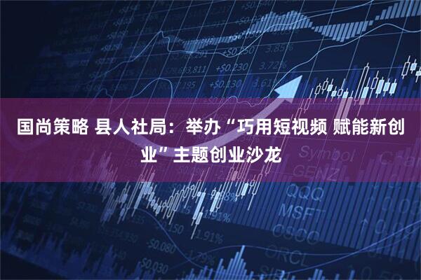 国尚策略 县人社局：举办“巧用短视频 赋能新创业”主题创业沙龙