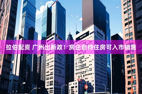 拉伯配资 广州出新政！房企自持住房可入市销售