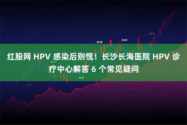 红股网 HPV 感染后别慌！长沙长海医院 HPV 诊疗中心解答 6 个常见疑问