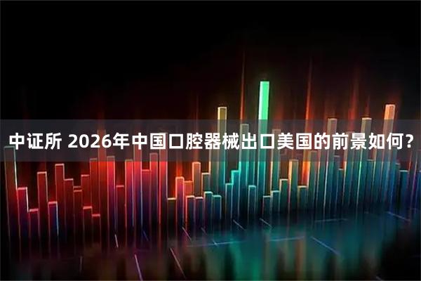 中证所 2026年中国口腔器械出口美国的前景如何？