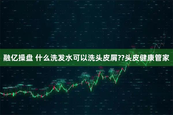 融亿操盘 什么洗发水可以洗头皮屑??头皮健康管家