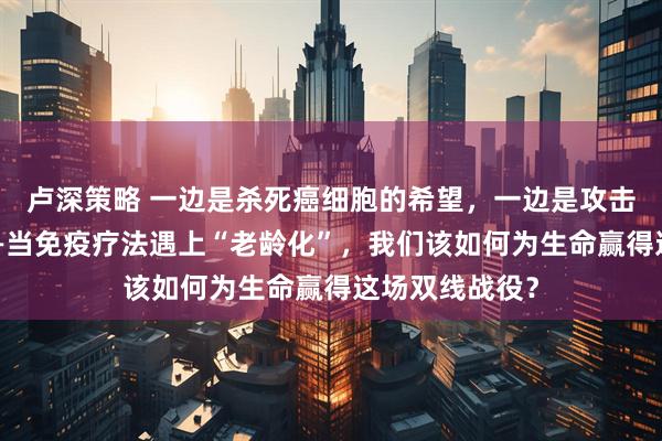 卢深策略 一边是杀死癌细胞的希望，一边是攻击自身的风险——当免疫疗法遇上“老龄化”，我们该如何为生命赢得这场双线战役？