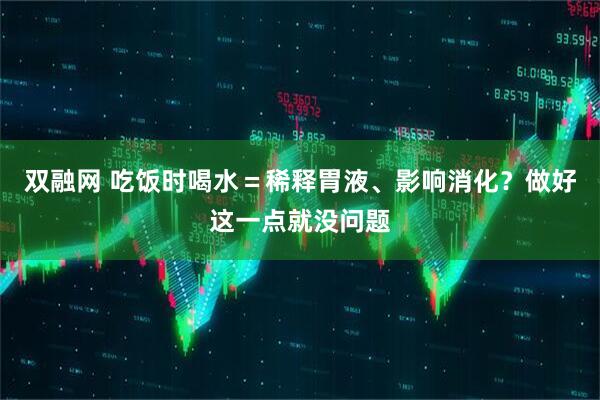 双融网 吃饭时喝水＝稀释胃液、影响消化？做好这一点就没问题