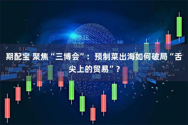 期配宝 聚焦“三博会”：预制菜出海如何破局“舌尖上的贸易”？