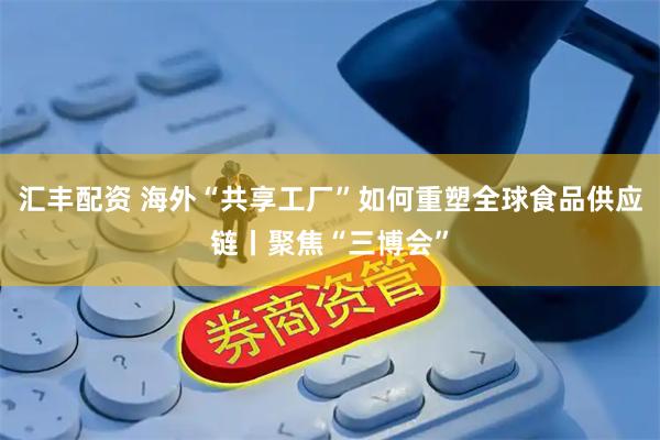 汇丰配资 海外“共享工厂”如何重塑全球食品供应链丨聚焦“三博会”