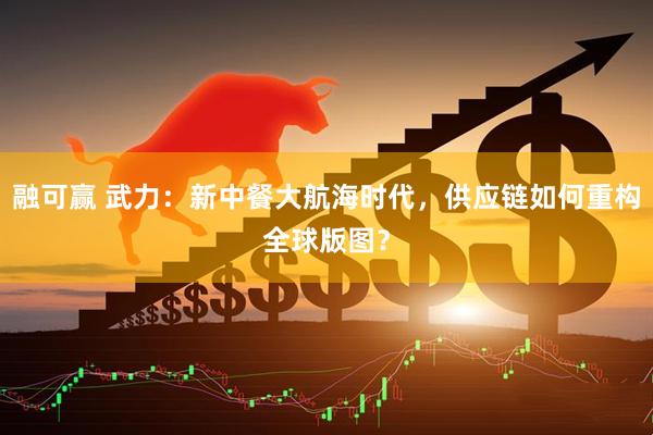 融可赢 武力：新中餐大航海时代，供应链如何重构全球版图？