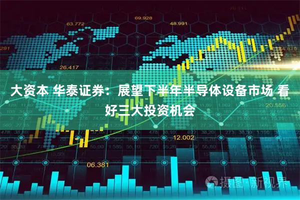 大资本 华泰证券：展望下半年半导体设备市场 看好三大投资机会
