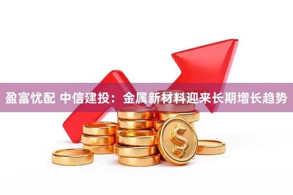 盈富忧配 中信建投：金属新材料迎来长期增长趋势