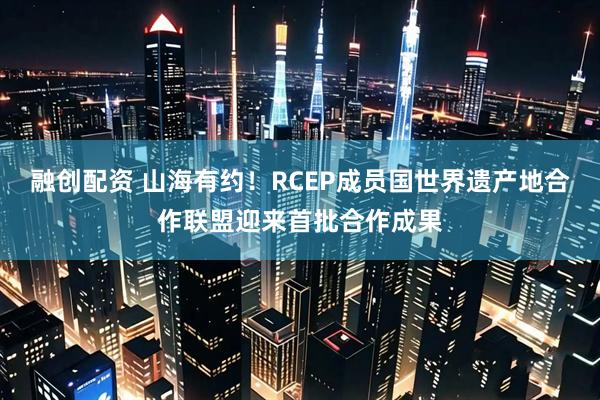 融创配资 山海有约！RCEP成员国世界遗产地合作联盟迎来首批合作成果