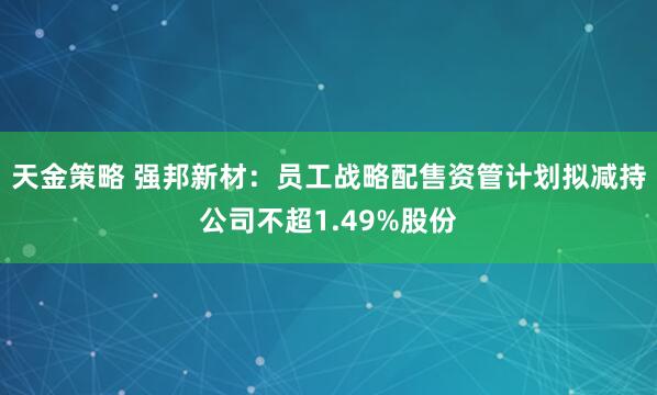 天金策略 强邦新材：员工战略配售资管计划拟减持公司不超1.49%股份