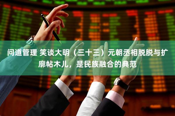 问道管理 笑谈大明（三十三）元朝丞相脱脱与扩廓帖木儿，是民族融合的典范