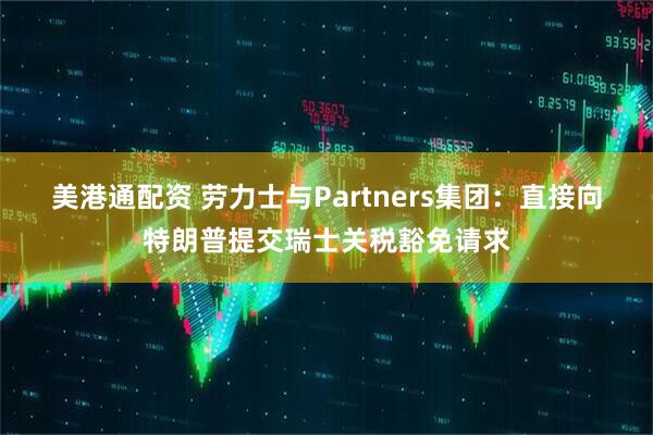 美港通配资 劳力士与Partners集团：直接向特朗普提交瑞士关税豁免请求