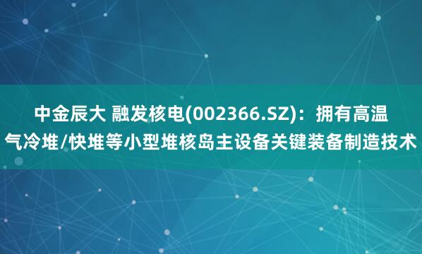 中金辰大 融发核电(002366.SZ)：拥有高温气冷堆/快堆等小型堆核岛主设备关键装备制造技术