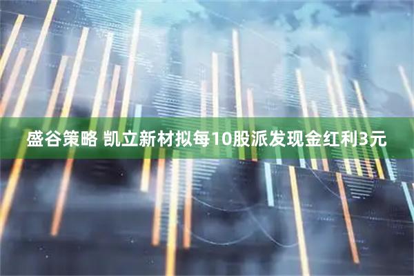 盛谷策略 凯立新材拟每10股派发现金红利3元