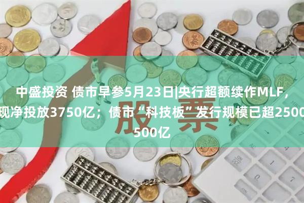 中盛投资 债市早参5月23日|央行超额续作MLF，实现净投放3750亿；债市“科技板”发行规模已超2500亿