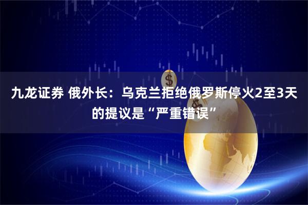 九龙证券 俄外长：乌克兰拒绝俄罗斯停火2至3天的提议是“严重错误”