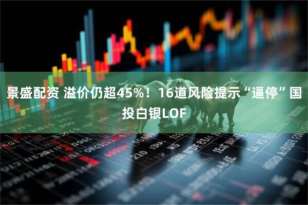 景盛配资 溢价仍超45%！16道风险提示“逼停”国投白银LOF