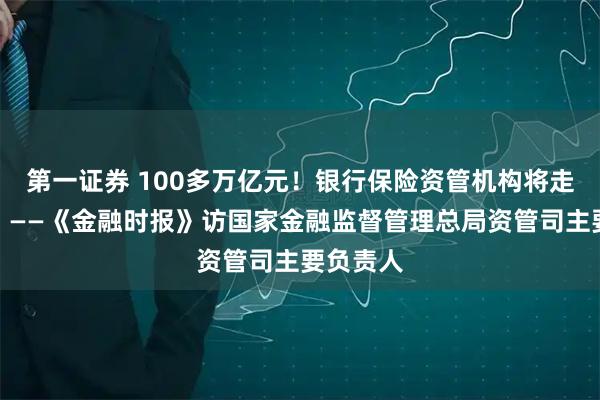 第一证券 100多万亿元！银行保险资管机构将走向何方？——《金融时报》访国家金融监督管理总局资管司主要负责人