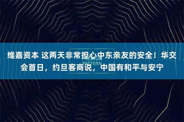 维嘉资本 这两天非常担心中东亲友的安全！华交会首日，约旦客商说，中国有和平与安宁