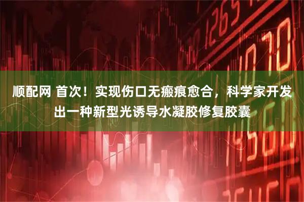 顺配网 首次！实现伤口无瘢痕愈合，科学家开发出一种新型光诱导水凝胶修复胶囊
