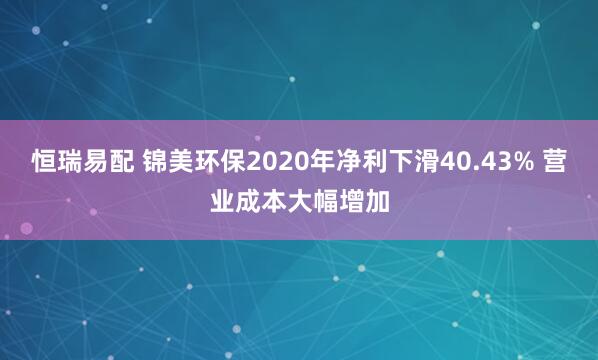 恒瑞易配 锦美环保2020年净利下滑40.43% 营业成本大幅增加
