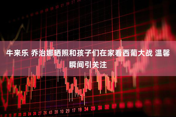 牛来乐 乔治娜晒照和孩子们在家看西葡大战 温馨瞬间引关注