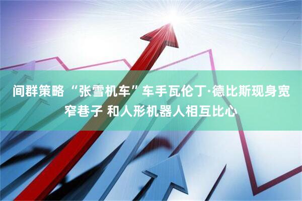 间群策略 “张雪机车”车手瓦伦丁·德比斯现身宽窄巷子 和人形机器人相互比心