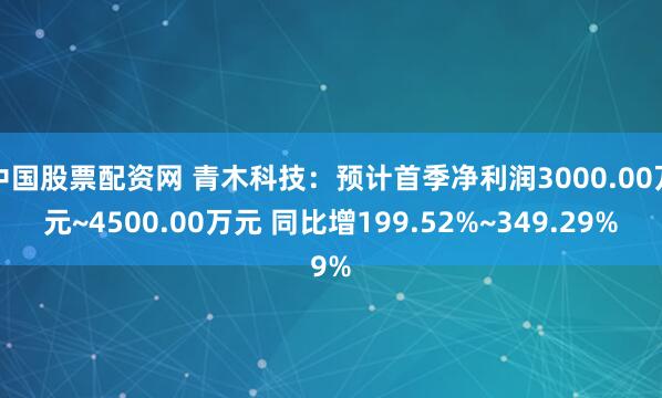 中国股票配资网 青木科技：预计首季净利润3000.00万元~4500.00万元 同比增199.52%~349.29%